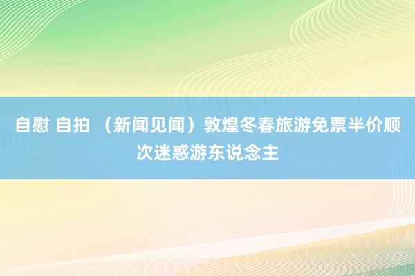 自慰 自拍 （新闻见闻）敦煌冬春旅游免票半价顺次迷惑游东说念主