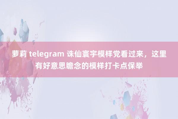 萝莉 telegram 诛仙寰宇模样党看过来，这里有好意思瞻念的模样打卡点保举