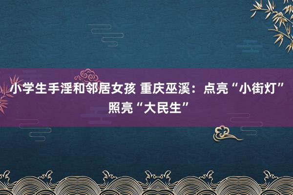 小学生手淫和邻居女孩 重庆巫溪：点亮“小街灯” 照亮“大民生”