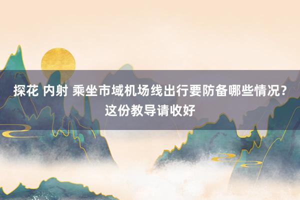 探花 内射 乘坐市域机场线出行要防备哪些情况？这份教导请收好